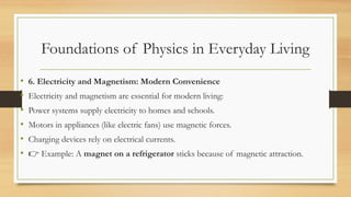 Foundations of Physics in Everyday Living
• 6. Electricity and Magnetism: Modern Convenience
• Electricity and magnetism are essential for modern living:
• Power systems supply electricity to homes and schools.
• Motors in appliances (like electric fans) use magnetic forces.
• Charging devices rely on electrical currents.
• 👉 Example: A magnet on a refrigerator sticks because of magnetic attraction.
 