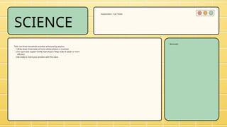 SCIENCE
Task: List three household activities enhanced by physics.
1.Write down three tasks at home where physics is involved.
2.For each task, explain briefly how physics helps make it easier or more
efficient.
3.Be ready to share your answers with the class!
Assessment – Exit Ticket
Reminder
 