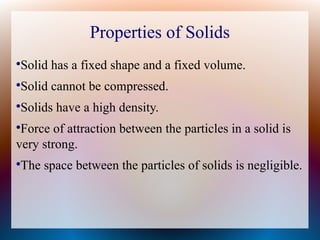Properties of Solids
●
Solid has a fixed shape and a fixed volume.
●
Solid cannot be compressed.
●
Solids have a high density.
●
Force of attraction between the particles in a solid is
very strong.
●
The space between the particles of solids is negligible.