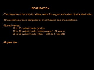 RESPIRATION
-The response of the body to cellular needs for oxygen and carbon dioxide elimination.
-One complete cycle is composed of one inhalation and one exhalation.
-Normal values:
12 to 20 cycles/minute (adults)
15 to 30 cycles/minute (children ages 1 -12 years)
25 to 50 cycles/minute (infant – birth to 1 year old)
-Boyle’s law
 