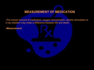 MEASUREMENT OF MEDICATION
-The correct amount of medication, oxygen concentration, electric stimulation or
x-ray radiation may make a difference between life and death.
-Measurement
 