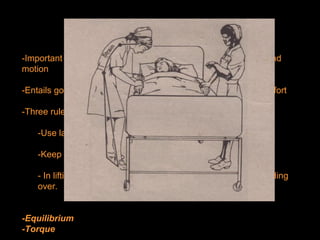 BODY MECHANICS
-Important in the everyday maintenance of posture, alignment and
motion
-Entails good use of the body to get the best results with least effort
-Three rules of good body mechanics:
-Use large muscles whenever possible.
-Keep feet apart for a broad base.
- In lifting, bend knees with the back straight, instead of bending
over.
-Equilibrium
-Torque
 