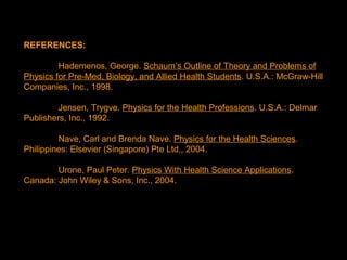 REFERENCES:
Hademenos, George. Schaum’s Outline of Theory and Problems of
Physics for Pre-Med, Biology, and Allied Health Students. U.S.A.: McGraw-Hill
Companies, Inc., 1998.
Jensen, Trygve. Physics for the Health Professions. U.S.A.: Delmar
Publishers, Inc., 1992.
Nave, Carl and Brenda Nave. Physics for the Health Sciences.
Philippines: Elsevier (Singapore) Pte Ltd., 2004.
Urone, Paul Peter. Physics With Health Science Applications.
Canada: John Wiley & Sons, Inc., 2004.
 