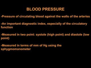 BLOOD PRESSURE
-Pressure of circulating blood against the walls of the arteries
-An important diagnostic index, especially of the circulatory
function
-Measured in two point: systole (high point) and diastole (low
point)
-Measured in terms of mm of Hg using the
sphygmomanometer
 