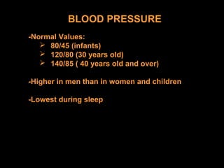 BLOOD PRESSURE
-Normal Values:
 80/45 (infants)
 120/80 (30 years old)
 140/85 ( 40 years old and over)
-Higher in men than in women and children
-Lowest during sleep
 