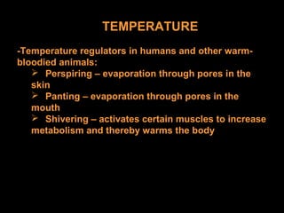 TEMPERATURE
-Temperature regulators in humans and other warm-
bloodied animals:
 Perspiring – evaporation through pores in the
skin
 Panting – evaporation through pores in the
mouth
 Shivering – activates certain muscles to increase
metabolism and thereby warms the body
 