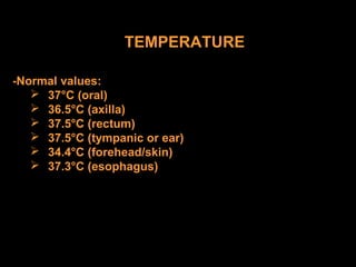 TEMPERATURE
-Normal values:
 37°C (oral)
 36.5°C (axilla)
 37.5°C (rectum)
 37.5°C (tympanic or ear)
 34.4°C (forehead/skin)
 37.3°C (esophagus)
 