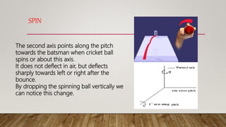 SPIN
The second axis points along the pitch
towards the batsman when cricket ball
spins or about this axis.
It does not deflect in air, but deflects
sharply towards left or right after the
bounce.
By dropping the spinning ball vertically we
can notice this change.
 