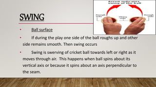 SWING
• Ball surface
• If during the play one side of the ball roughs up and other
side remains smooth. Then swing occurs
• Swing is swerving of cricket ball towards left or right as it
moves through air. This happens when ball spins about its
vertical axis or because it spins about an axis perpendicular to
the seam.
 
