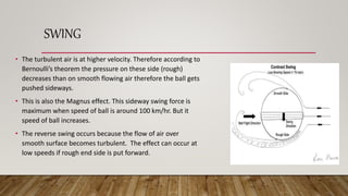 SWING
• The turbulent air is at higher velocity. Therefore according to
Bernoulli’s theorem the pressure on these side (rough)
decreases than on smooth flowing air therefore the ball gets
pushed sideways.
• This is also the Magnus effect. This sideway swing force is
maximum when speed of ball is around 100 km/hr. But it
speed of ball increases.
• The reverse swing occurs because the flow of air over
smooth surface becomes turbulent. The effect can occur at
low speeds if rough end side is put forward.
 