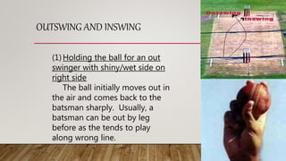 OUTSWING AND INSWING
(1)Holding the ball for an out
swinger with shiny/wet side on
right side
The ball initially moves out in
the air and comes back to the
batsman sharply. Usually, a
batsman can be out by leg
before as the tends to play
along wrong line.
 