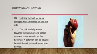 OUTSWING AND INSWING
• (2) Holding the ball for an in
swinger, with shiny side on the left
side
• The ball initially moves
towards the batsman and at last
moment darts away from the
batsman. A batsman can be caught
behind the wickets and sometimes
bowled.
 