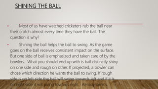SHINING THE BALL
• Most of us have watched cricketers rub the ball near
their crotch almost every time they have the ball. The
question is why?
• Shining the ball helps the ball to swing. As the game
goes on the ball receives consistent impact on the surface.
But one side of ball is emphasized and taken care of by the
bowlers. What you should end up with is ball distinctly shiny
on one side and rough on other. If projected, a bowler can
chose which direction he wants the ball to swing. If rough
side is on left side the ball will swing towards left and if it is
on right side it will swing towards right. Aerodynamics,
 