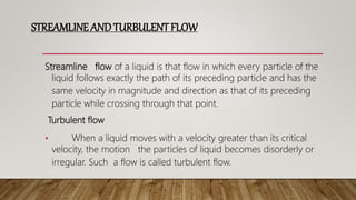 STREAMLINE ANDTURBULENTFLOW
Streamline flow of a liquid is that flow in which every particle of the
liquid follows exactly the path of its preceding particle and has the
same velocity in magnitude and direction as that of its preceding
particle while crossing through that point.
Turbulent flow
• When a liquid moves with a velocity greater than its critical
velocity, the motion the particles of liquid becomes disorderly or
irregular. Such a flow is called turbulent flow.
 