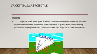 CRICKET BALL : A PROJECTILE
PROJECTILE
• Projectile is the name given to a body thrown with some initial velocity, and then
allowed to move in two dimensions under the action of gravity alone, without being
propelled by any engine or fuel. The path followed by a projectile is called its trajectory.
 