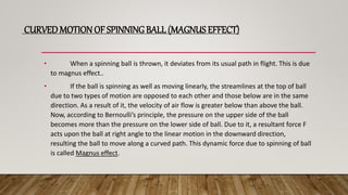 CURVEDMOTION OF SPINNING BALL (MAGNUS EFFECT)
• When a spinning ball is thrown, it deviates from its usual path in flight. This is due
to magnus effect..
• If the ball is spinning as well as moving linearly, the streamlines at the top of ball
due to two types of motion are opposed to each other and those below are in the same
direction. As a result of it, the velocity of air flow is greater below than above the ball.
Now, according to Bernoulli’s principle, the pressure on the upper side of the ball
becomes more than the pressure on the lower side of ball. Due to it, a resultant force F
acts upon the ball at right angle to the linear motion in the downward direction,
resulting the ball to move along a curved path. This dynamic force due to spinning of ball
is called Magnus effect.
 