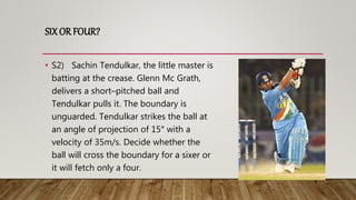 SIX OR FOUR?
• S2) Sachin Tendulkar, the little master is
batting at the crease. Glenn Mc Grath,
delivers a short–pitched ball and
Tendulkar pulls it. The boundary is
unguarded. Tendulkar strikes the ball at
an angle of projection of 15° with a
velocity of 35m/s. Decide whether the
ball will cross the boundary for a sixer or
it will fetch only a four.
 