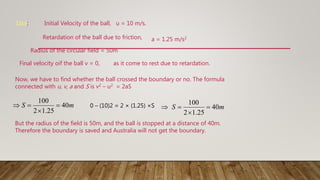 1Sol: Initial Velocity of the ball, u = 10 m/s.
Retardation of the ball due to friction, a = 1.25 m/s2
Radius of the circular field = 50m
Final velocity oif the ball v = 0, as it come to rest due to retardation.
Now, we have to find whether the ball crossed the boundary or no. The formula
connected with u, v, a and S is v2 – u2 = 2aS
0 – (10)2 = 2 × (1.25) ×S
But the radius of the field is 50m, and the ball is stopped at a distance of 40m.
Therefore the boundary is saved and Australia will not get the boundary.
m
S 40
25
.
1
2
100



 m
S 40
25
.
1
2
100




 