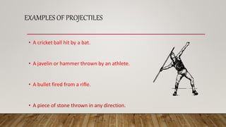 EXAMPLES OF PROJECTILES
• A cricket ball hit by a bat.
• A javelin or hammer thrown by an athlete.
• A bullet fired from a rifle.
• A piece of stone thrown in any direction.
 