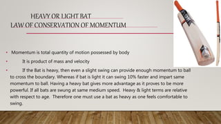 HEAVY OR LIGHT BAT
LAW OF CONSERVATION OF MOMENTUM
• Momentum is total quantity of motion possessed by body
• It is product of mass and velocity
• If the Bat is heavy, then even a slight swing can provide enough momentum to ball
to cross the boundary. Whereas if bat is light it can swing 10% faster and impart same
momentum to ball. Having a heavy bat gives more advantage as it proves to be more
powerful. If all bats are swung at same medium speed. Heavy & light terms are relative
with respect to age. Therefore one must use a bat as heavy as one feels comfortable to
swing.
 