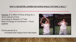 WHY A CRICKETER LOWERS HIS HANDS WHILE CATCHINGA BALL?
Impulse It is effect of force acting for a
short interval of time.
According to Newton’s 2nd law
Rate of change of momentum = Force
applied.
If time period dt is
increased than Impact force decreases.
 