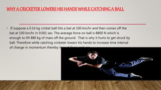 WHY A CRICKETER LOWERS HIS HANDS WHILE CATCHING A BALL
• If suppose a 0.16 kg cricket ball hits a bat at 100 km/hr and then comes off the
bat at 100 km/hr in 0.001 sec. The average force on ball is 8800 N which is
enough to lift 880 kg of mass off the ground. That is why it hurts to get struck by
ball. Therefore while catching cricketer lowers his hands to increase time interval
of change in momentum thereby impact force reduces.
 