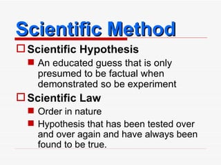 Scientific Method Scientific Hypothesis An educated guess that is only presumed to be factual when demonstrated so be experiment Scientific Law Order in nature Hypothesis that has been tested over and over again and have always been found to be true. 