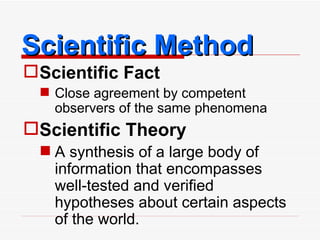Scientific Method Scientific Fact Close agreement by competent observers of the same phenomena Scientific Theory A synthesis of a large body of information that encompasses well-tested and verified hypotheses about certain aspects of the world. 