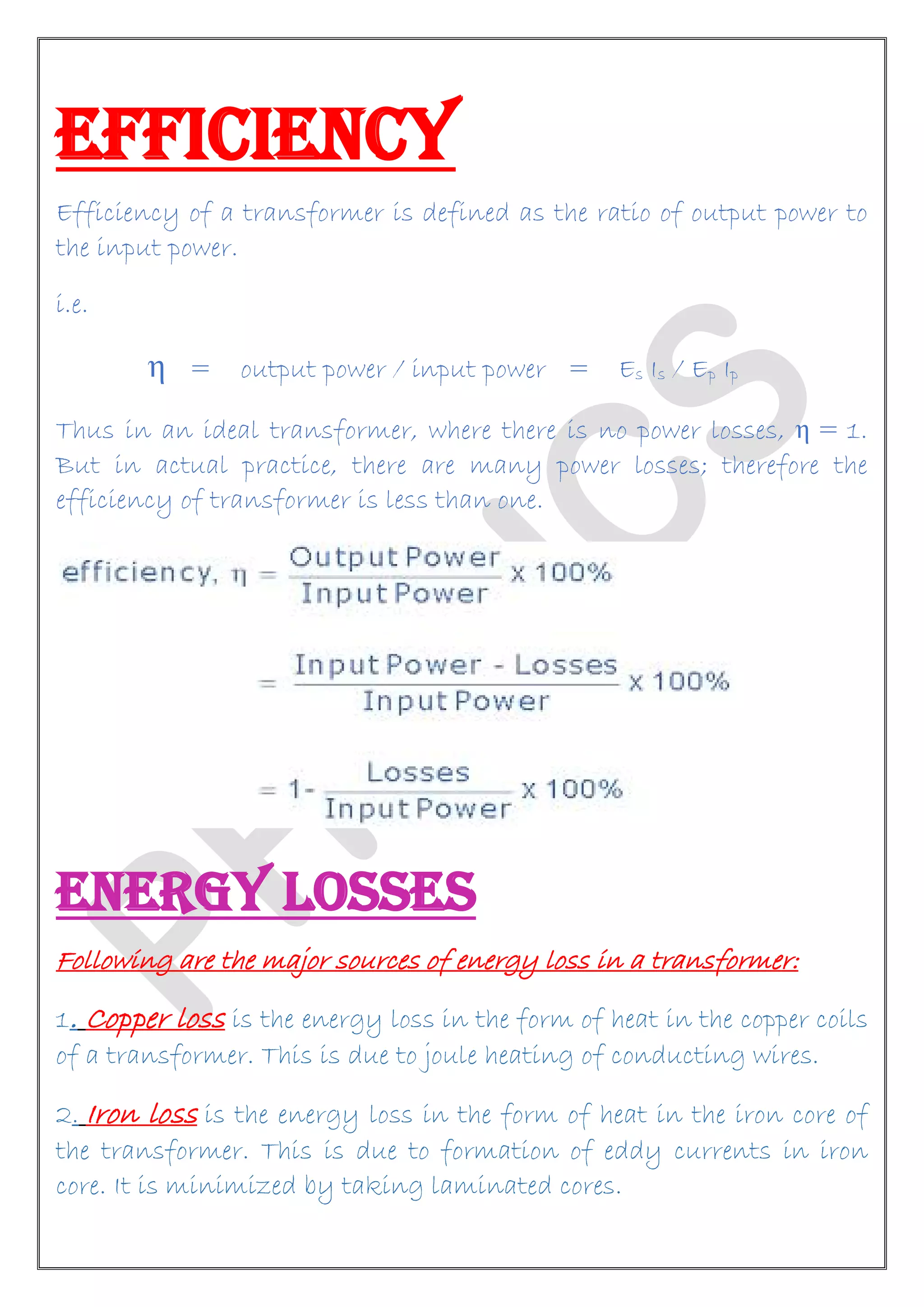 EFFICIENCY
Efficiency of a transformer is defined as the ratio of output power to
the input power.
i.e.
η = output power / input power = Es Is / Ep Ip
Thus in an ideal transformer, where there is no power losses, η = 1.
But in actual practice, there are many power losses; therefore the
efficiency of transformer is less than one.
ENERGY LOSSES
Following are the major sources of energy loss in a transformer:
1. Copper loss is the energy loss in the form of heat in the copper coils
of a transformer. This is due to joule heating of conducting wires.
2. Iron loss is the energy loss in the form of heat in the iron core of
the transformer. This is due to formation of eddy currents in iron
core. It is minimized by taking laminated cores.
 