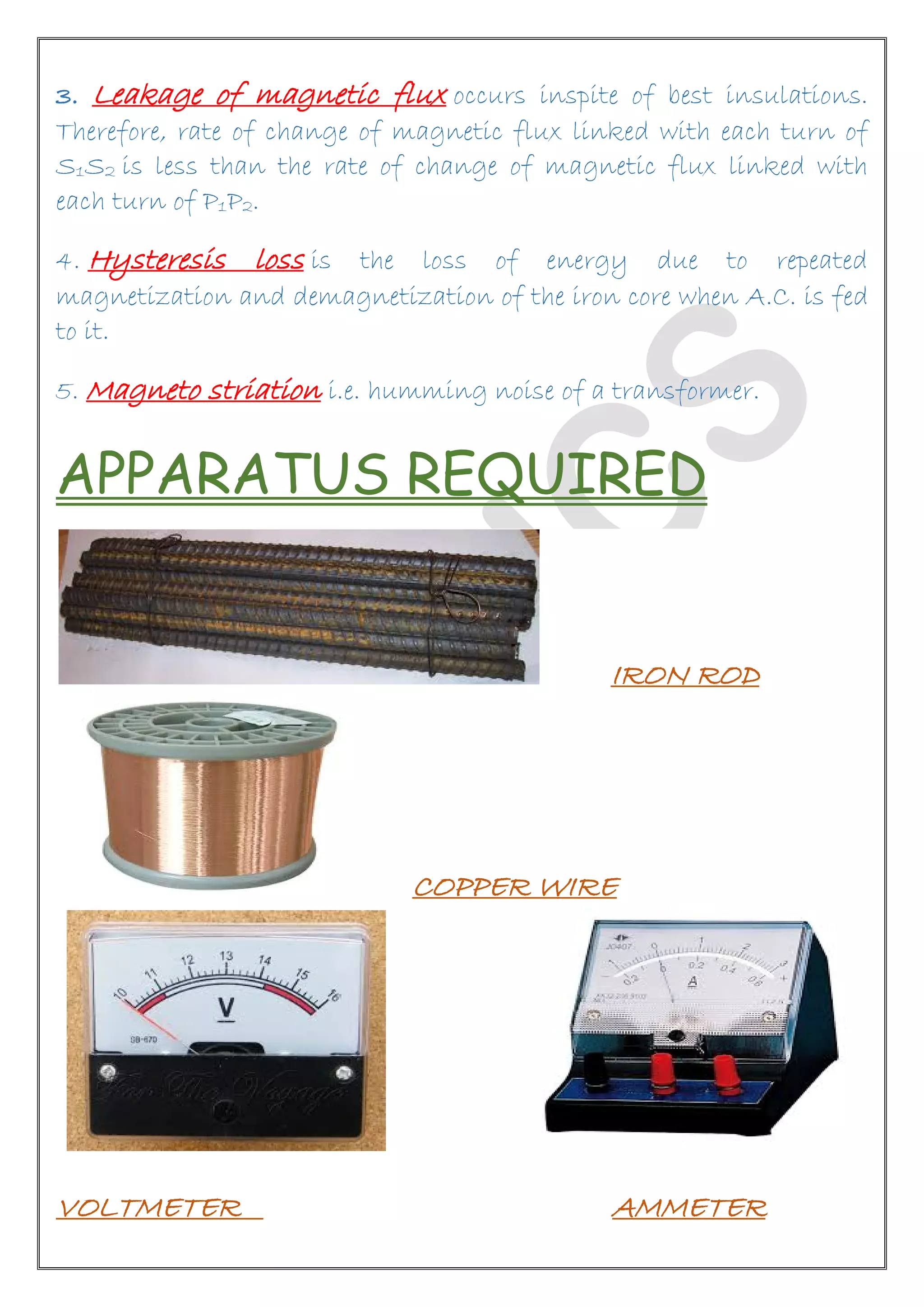 3. Leakage of magnetic flux occurs inspite of best insulations.
Therefore, rate of change of magnetic flux linked with each turn of
S1S2 is less than the rate of change of magnetic flux linked with
each turn of P1P2.
4. Hysteresis loss is the loss of energy due to repeated
magnetization and demagnetization of the iron core when A.C. is fed
to it.
5. Magneto striation i.e. humming noise of a transformer.
APPARATUS REQUIRED
IRON ROD
COPPER WIRE
VOLTMETER AMMETER
 