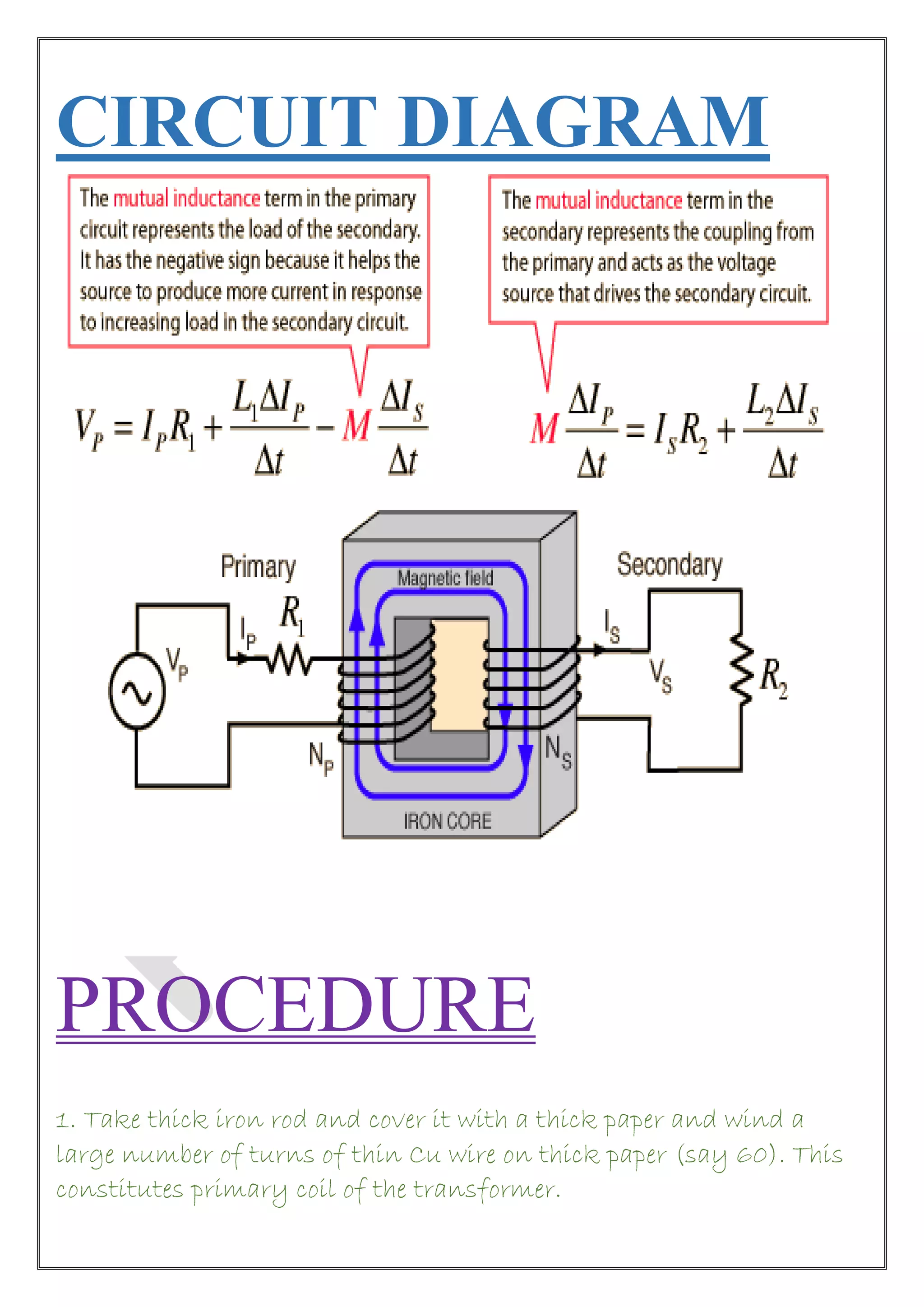 CIRCUIT DIAGRAM
PROCEDURE
1. Take thick iron rod and cover it with a thick paper and wind a
large number of turns of thin Cu wire on thick paper (say 60). This
constitutes primary coil of the transformer.
 