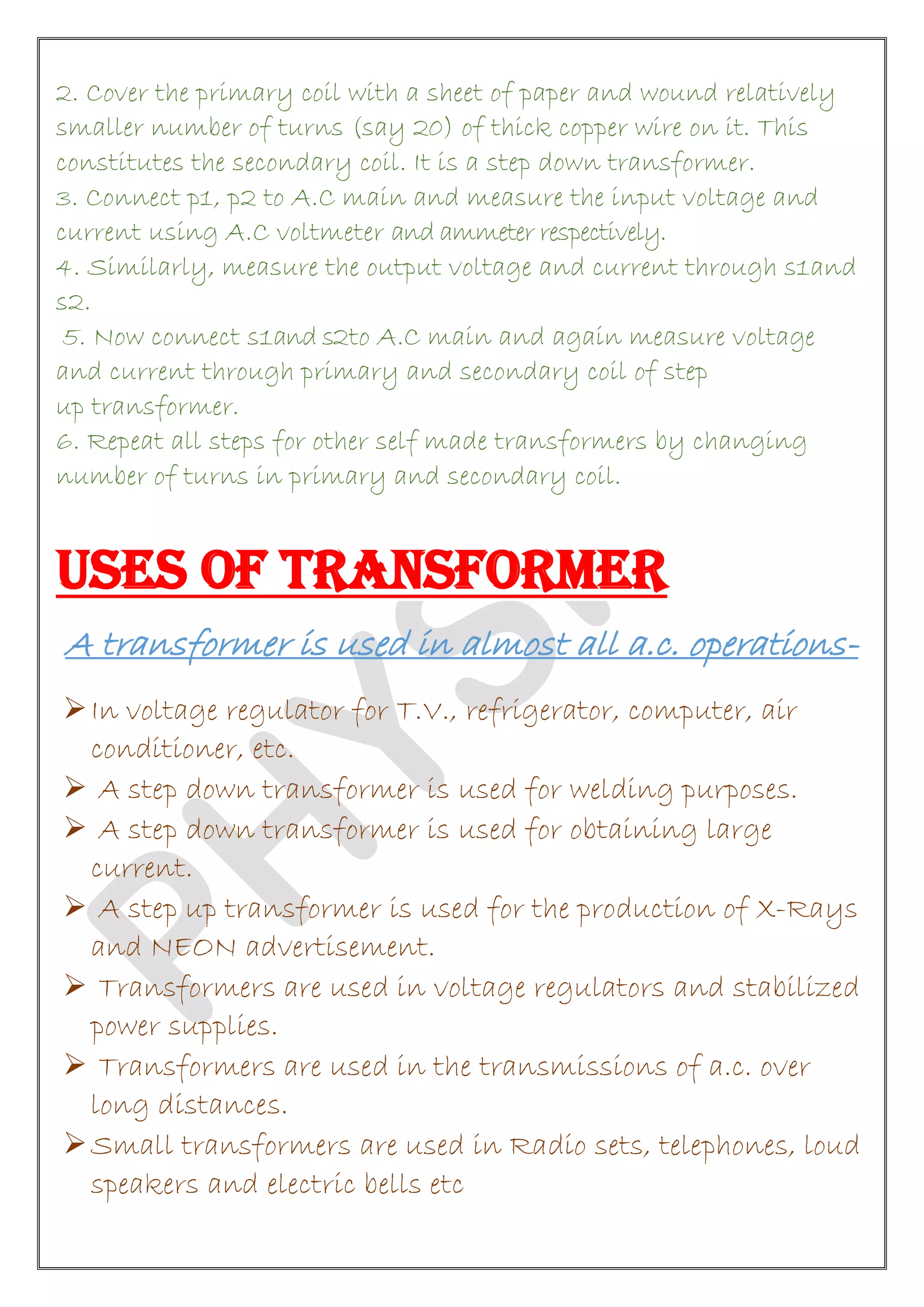 2. Cover the primary coil with a sheet of paper and wound relatively
smaller number of turns (say 20) of thick copper wire on it. This
constitutes the secondary coil. It is a step down transformer.
3. Connect p1, p2 to A.C main and measure the input voltage and
current using A.C voltmeter and ammeter respectively.
4. Similarly, measure the output voltage and current through s1and
s2.
5. Now connect s1and s2to A.C main and again measure voltage
and current through primary and secondary coil of step
up transformer.
6. Repeat all steps for other self made transformers by changing
number of turns in primary and secondary coil.
USES OF TRANSFORMER
A transformer is used in almost all a.c. operations-
In voltage regulator for T.V., refrigerator, computer, air
conditioner, etc.
 A step down transformer is used for welding purposes.
 A step down transformer is used for obtaining large
current.
 A step up transformer is used for the production of X-Rays
and NEON advertisement.
 Transformers are used in voltage regulators and stabilized
power supplies.
 Transformers are used in the transmissions of a.c. over
long distances.
Small transformers are used in Radio sets, telephones, loud
speakers and electric bells etc
 