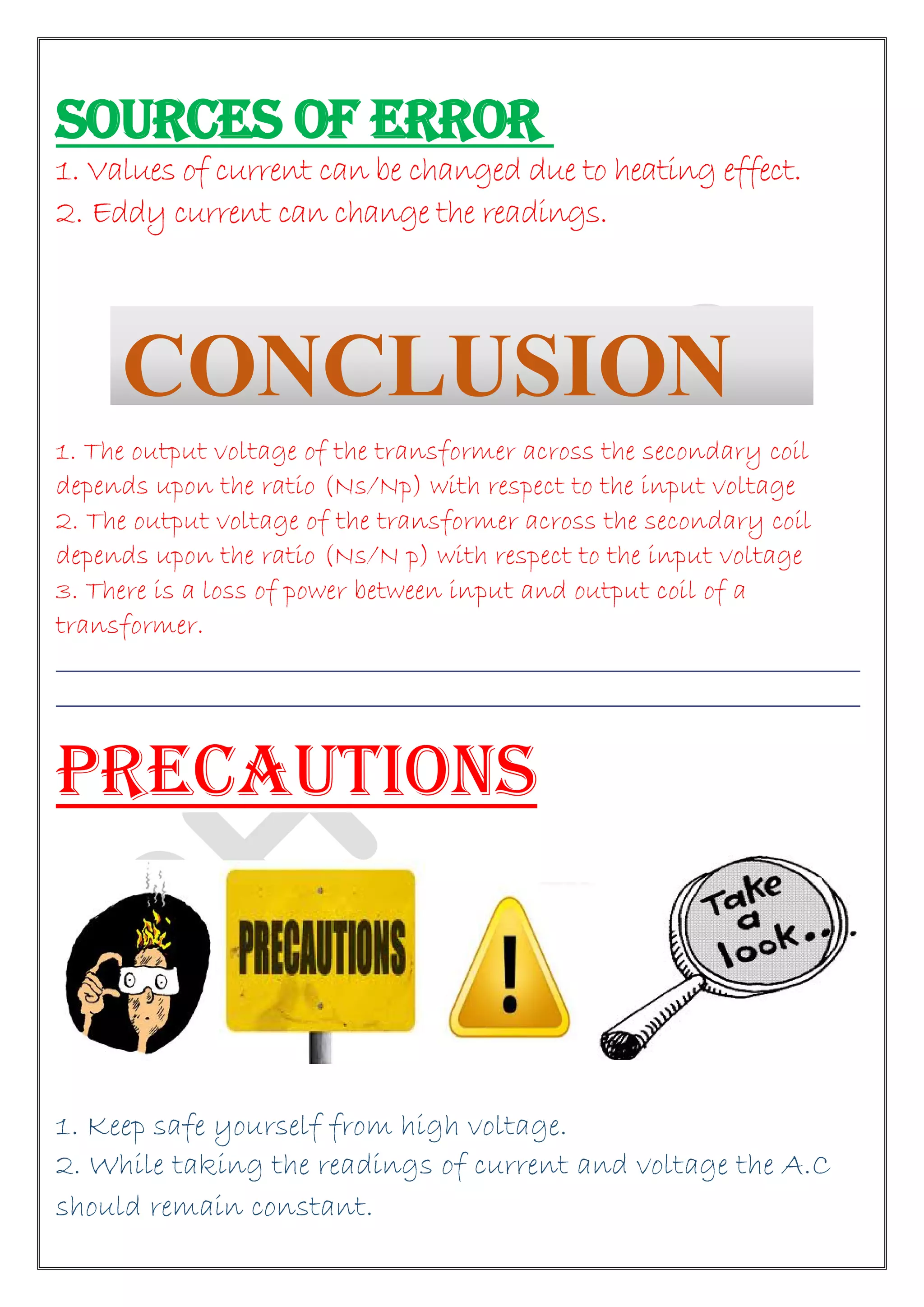 SOURCES OF ERROR
1. Values of current can be changed due to heating effect.
2. Eddy current can change the readings.
1. The output voltage of the transformer across the secondary coil
depends upon the ratio (Ns/Np) with respect to the input voltage
2. The output voltage of the transformer across the secondary coil
depends upon the ratio (Ns/N p) with respect to the input voltage
3. There is a loss of power between input and output coil of a
transformer.
________________________________________________________________________
________________________________________________________________________
PRECAUTIONS
1. Keep safe yourself from high voltage.
2. While taking the readings of current and voltage the A.C
should remain constant.
CONCLUSION
 