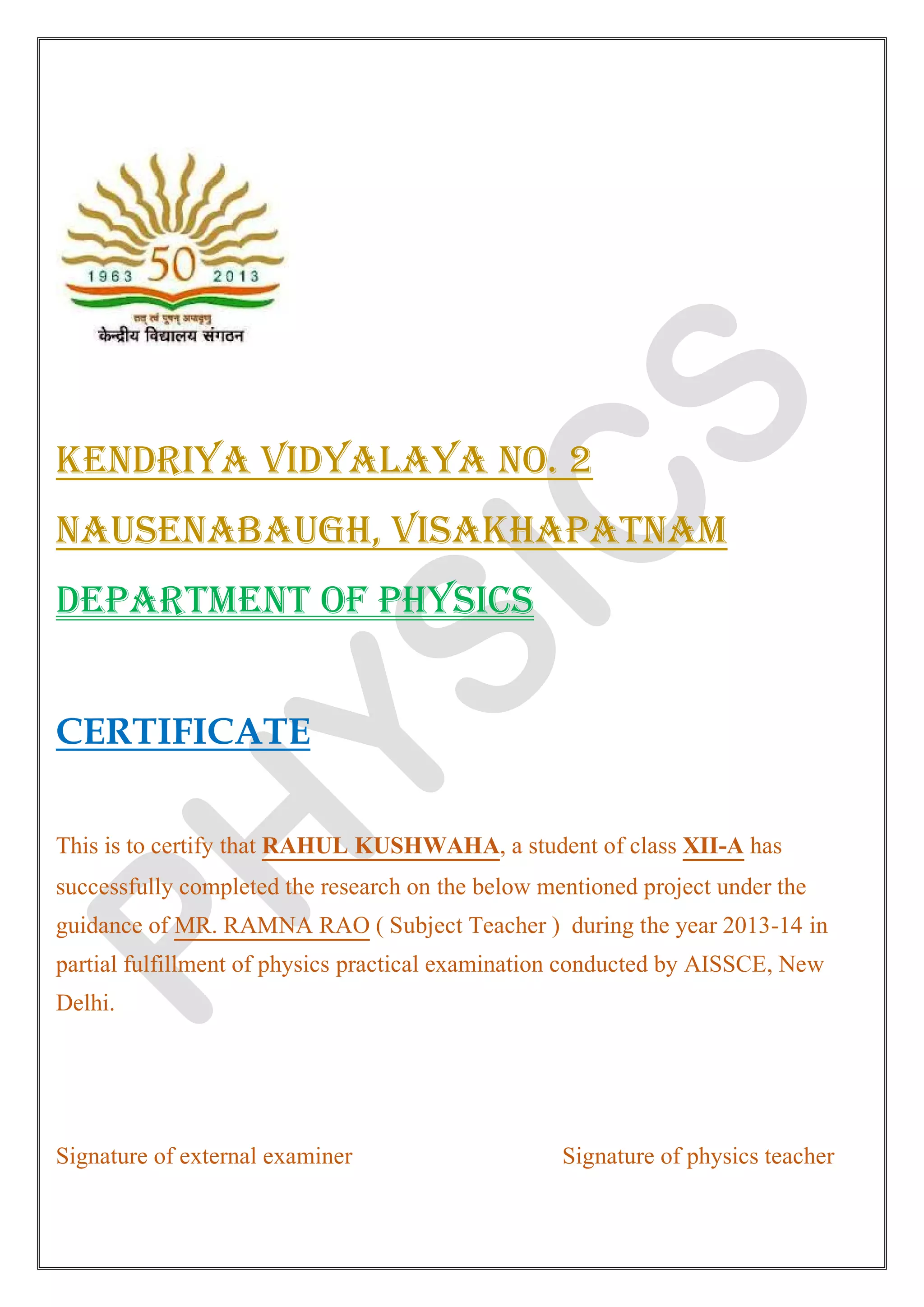 KENDRIYA VIDYALAYA NO. 2
NAUSENABAUGH, VISAKHAPATNAM
DEPARTMENT OF PHYSICS
CERTIFICATE
This is to certify that RAHUL KUSHWAHA, a student of class XII-A has
successfully completed the research on the below mentioned project under the
guidance of MR. RAMNA RAO ( Subject Teacher ) during the year 2013-14 in
partial fulfillment of physics practical examination conducted by AISSCE, New
Delhi.
Signature of external examiner Signature of physics teacher
 
