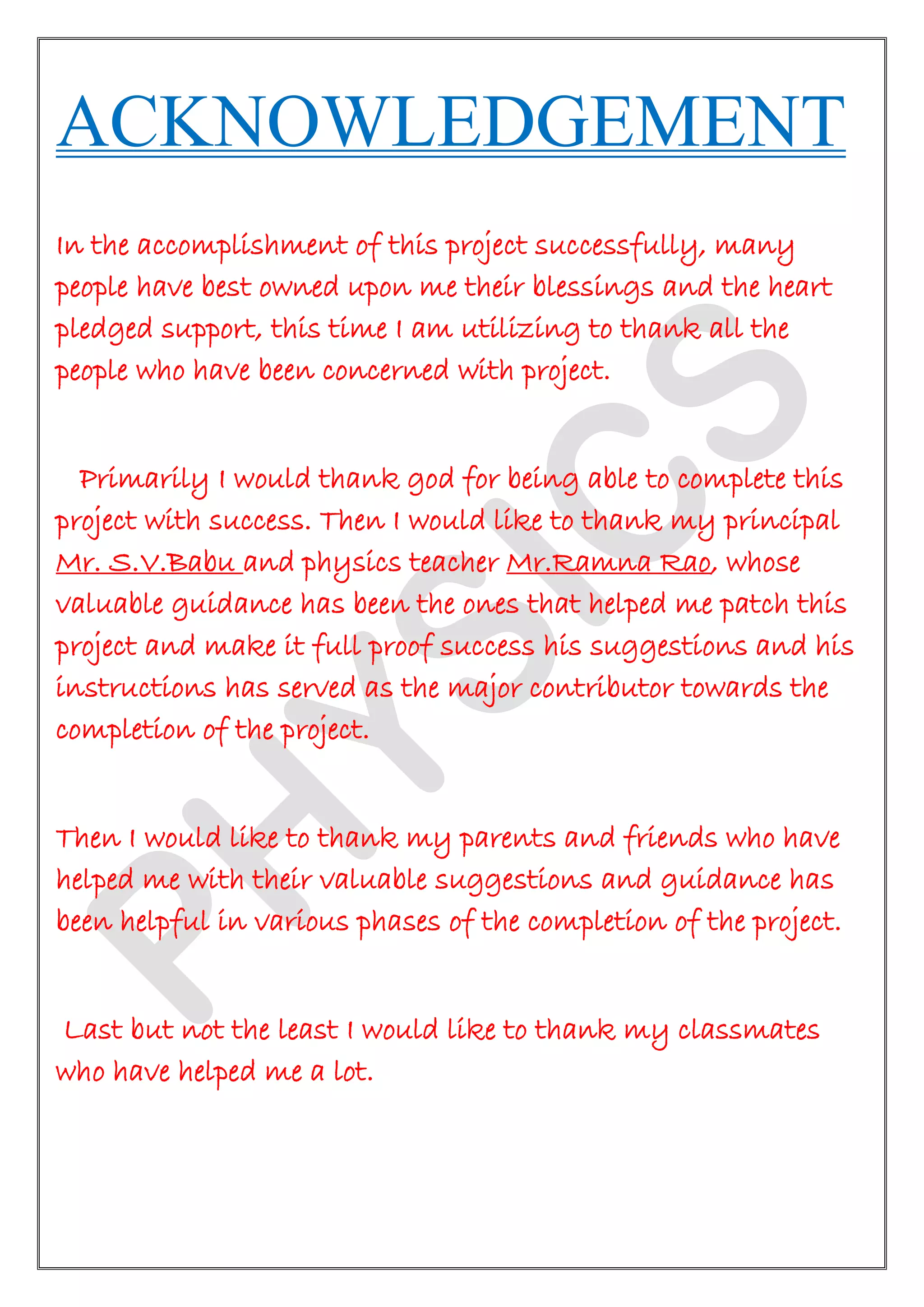 ACKNOWLEDGEMENT
In the accomplishment of this project successfully, many
people have best owned upon me their blessings and the heart
pledged support, this time I am utilizing to thank all the
people who have been concerned with project.
Primarily I would thank god for being able to complete this
project with success. Then I would like to thank my principal
Mr. S.V.Babu and physics teacher Mr.Ramna Rao, whose
valuable guidance has been the ones that helped me patch this
project and make it full proof success his suggestions and his
instructions has served as the major contributor towards the
completion of the project.
Then I would like to thank my parents and friends who have
helped me with their valuable suggestions and guidance has
been helpful in various phases of the completion of the project.
Last but not the least I would like to thank my classmates
who have helped me a lot.
 