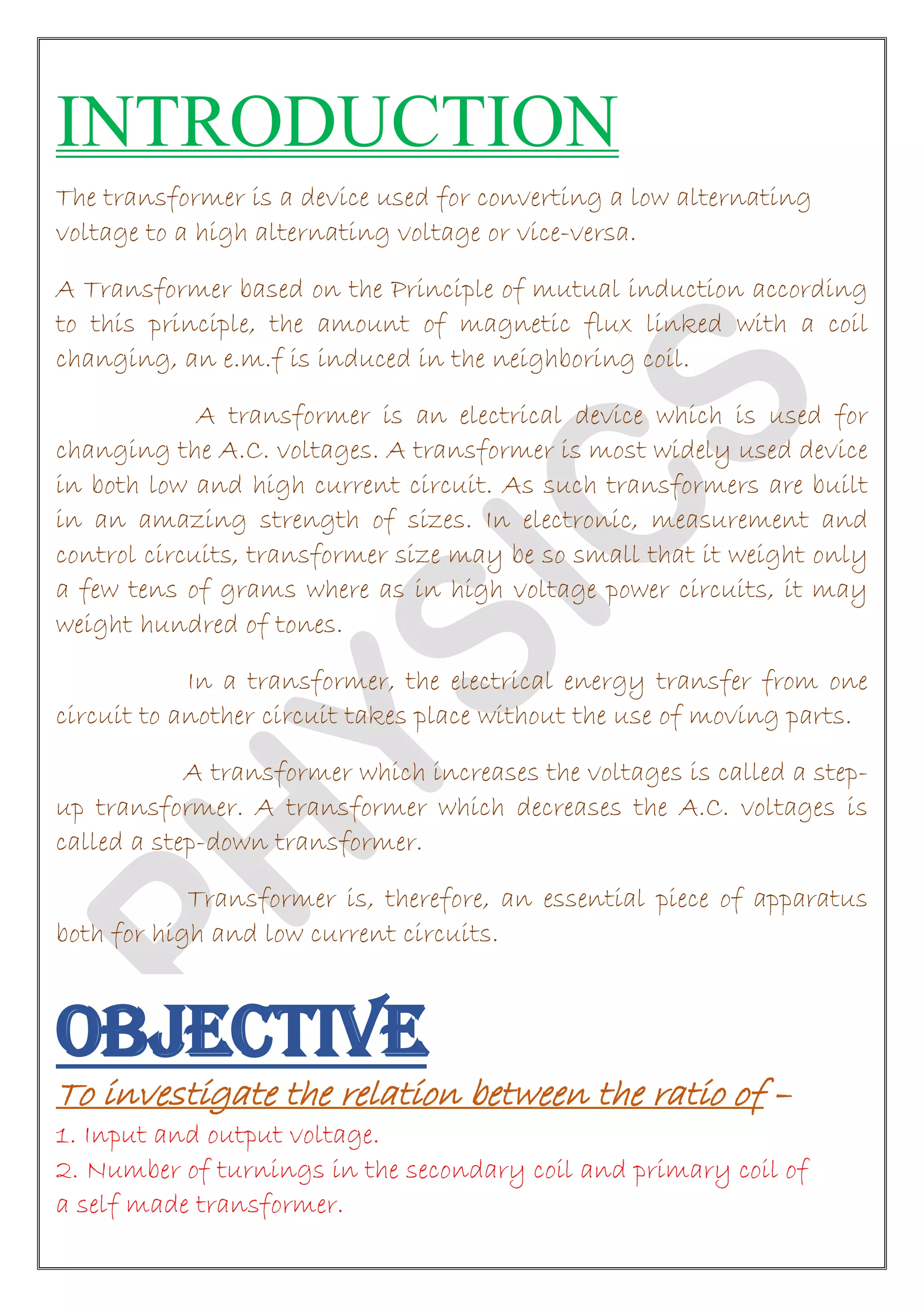 INTRODUCTION
The transformer is a device used for converting a low alternating
voltage to a high alternating voltage or vice-versa.
A Transformer based on the Principle of mutual induction according
to this principle, the amount of magnetic flux linked with a coil
changing, an e.m.f is induced in the neighboring coil.
A transformer is an electrical device which is used for
changing the A.C. voltages. A transformer is most widely used device
in both low and high current circuit. As such transformers are built
in an amazing strength of sizes. In electronic, measurement and
control circuits, transformer size may be so small that it weight only
a few tens of grams where as in high voltage power circuits, it may
weight hundred of tones.
In a transformer, the electrical energy transfer from one
circuit to another circuit takes place without the use of moving parts.
A transformer which increases the voltages is called a step-
up transformer. A transformer which decreases the A.C. voltages is
called a step-down transformer.
Transformer is, therefore, an essential piece of apparatus
both for high and low current circuits.
OBJECTIVE
To investigate the relation between the ratio of –
1. Input and output voltage.
2. Number of turnings in the secondary coil and primary coil of
a self made transformer.
 