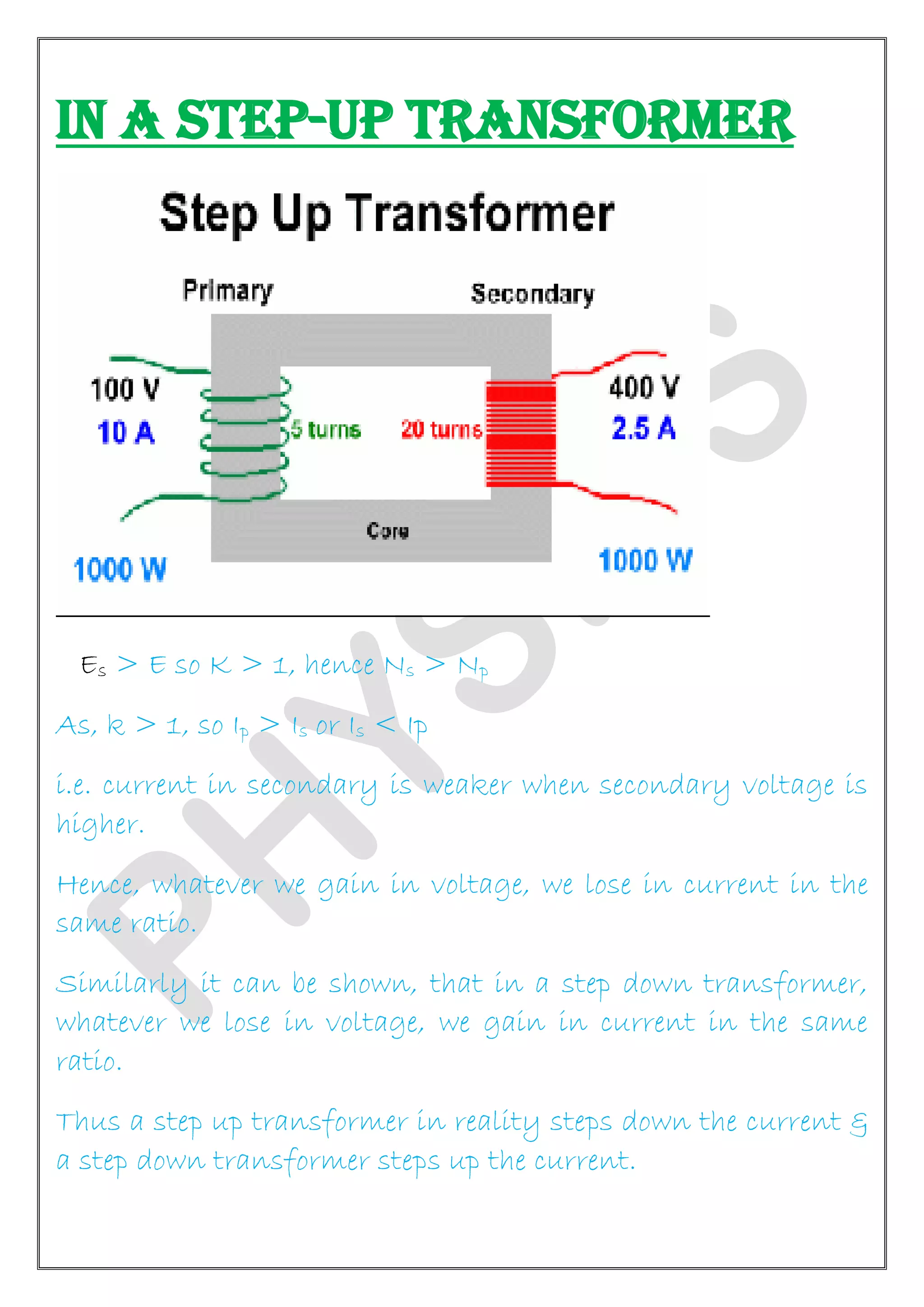 IN A STEP-UP TRANSFORMER
Es > E so K > 1, hence Ns > Np
As, k > 1, so Ip > Is or Is < Ip
i.e. current in secondary is weaker when secondary voltage is
higher.
Hence, whatever we gain in voltage, we lose in current in the
same ratio.
Similarly it can be shown, that in a step down transformer,
whatever we lose in voltage, we gain in current in the same
ratio.
Thus a step up transformer in reality steps down the current &
a step down transformer steps up the current.
 