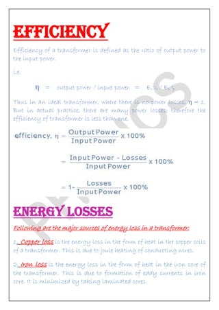EFFICIENCY Efficiency of a transformer is defined as the ratio of output power to the input power. i.e. η = output power / input power = Es Is / Ep Ip Thus in an ideal transformer, where there is no power losses, η = 1. But in actual practice, there are many power losses; therefore the efficiency of transformer is less than one. 
ENERGY LOSSES Following are the major sources of energy loss in a transformer: 1. Copper loss is the energy loss in the form of heat in the copper coils of a transformer. This is due to joule heating of conducting wires. 2. Iron loss is the energy loss in the form of heat in the iron core of the transformer. This is due to formation of eddy currents in iron core. It is minimized by taking laminated cores.  