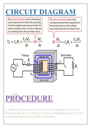 CIRCUIT DIAGRAM 
PROCEDURE 1. Take thick iron rod and cover it with a thick paper and wind a large number of turns of thin Cu wire on thick paper (say 60). This constitutes primary coil of the transformer.  