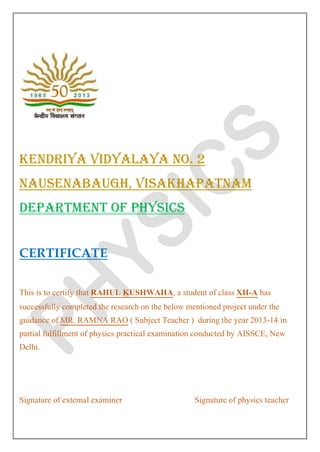 KENDRIYA VIDYALAYA NO. 2 NAUSENABAUGH, VISAKHAPATNAM DEPARTMENT OF PHYSICS CERTIFICATE This is to certify that RAHUL KUSHWAHA, a student of class XII-A has successfully completed the research on the below mentioned project under the guidance of MR. RAMNA RAO ( Subject Teacher ) during the year 2013-14 in partial fulfillment of physics practical examination conducted by AISSCE, New Delhi. Signature of external examiner Signature of physics teacher  