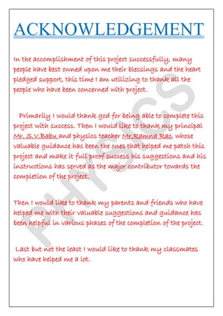 ACKNOWLEDGEMENT In the accomplishment of this project successfully, many people have best owned upon me their blessings and the heart pledged support, this time I am utilizing to thank all the people who have been concerned with project. Primarily I would thank god for being able to complete this project with success. Then I would like to thank my principal Mr. S.V.Babu and physics teacher Mr.Ramna Rao, whose valuable guidance has been the ones that helped me patch this project and make it full proof success his suggestions and his instructions has served as the major contributor towards the completion of the project. Then I would like to thank my parents and friends who have helped me with their valuable suggestions and guidance has been helpful in various phases of the completion of the project. Last but not the least I would like to thank my classmates who have helped me a lot.  