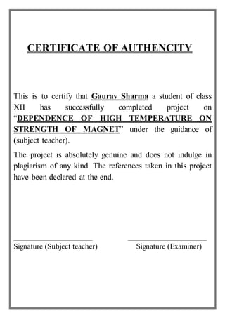 CERTIFICATE OF AUTHENCITY
This is to certify that Gaurav Sharma a student of class
XII has successfully completed project on
“DEPENDENCE OF HIGH TEMPERATURE ON
STRENGTH OF MAGNET” under the guidance of
(subject teacher).
The project is absolutely genuine and does not indulge in
plagiarism of any kind. The references taken in this project
have been declared at the end.
Signature (Subject teacher) Signature (Examiner)
 