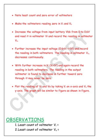  Note least count and zero error of voltmeters
 Make the voltmeters reading zero in Vi and Vo
 Increase the voltage from input battery Vbb from 0 to 0.6V
and read it in voltmeter Vi and record the reading in voltmeter
Vo.
 Further increase the input voltage (0.6<Vi <=1V) and record
the reading in both voltmeters. The reading in voltmeter Vo,
decreases continuously.
 With further increase in Vi (Vi>1V) and again record the
reading in both voltmeters. The reading in the output
voltmeter is found to decrease in further toward zero
through it may never be zero.
 Plot the reading of Vi and Vo by taking Vi on x-axis and Vo the
y-axis. The graph will be similar to figure as shown in figure.
OBSERVATIONS
1. Least count of voltmeter Vi =
2.Least count of voltmeter Vo =
 
