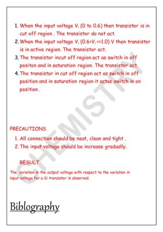 1. When the input voltage Vi (0 to 0.6) then transistor is in
cut off region . The transistor do not act.
2.When the input voltage Vi (0.6<Vi <=1.0) V then transistor
is in active region. The transistor act.
3.The transistor incut off region act as switch in off
positon and in saturation region. The transistor act.
4.The transistor in cut off region act as switch in off
position and in saturation region it actas switch in on
position .
PRECAUTIONS
1. All connection should be neat, clean and tight .
2.The input voltage should be increase gradually.
RESULT
The variation in the output voltage with respect to the variation in
input voltage for a Si transistor is observed.
Biblography
 