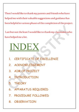 ThenI wouldliketothankmyparentsand friendswhohave
helpedmewiththeirvaluablesuggestionsand guidancehas
beenhelpfulinvariousphasesofthecompletionoftheproject.
Lastbutnot theleast Iwouldliketothankmyclassmates who
havehelpedmealot.
INDEX
1. CERTIFICATE OF EXCELLENCE
2. ACKNOWLEDGEMENT
3. AIM OF PROJECT
4. INTRODUCTION
5. THEORY
6. APPARATUS REQUIRED
7. PROCEDURE FOLLOWED
8. OBSERVATION
 