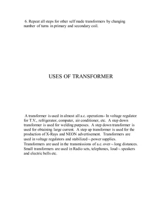 6. Repeat all steps for other self made transformers by changing
number of turns in primary and secondary coil.
USES OF TRANSFORMER
A transformer is used in almost all a.c. operations- In voltage regulator
for T.V., refrigerator, computer, air conditioner, etc. A step down
transformer is used for welding purposes. A step down transformer is
used for obtaining large current. A step up transformer is used for the
production of X-Rays and NEON advertisement. Transformers are
used in voltage regulators and stabilized power supplies.
Transformers are used in the transmissions of a.c. over long distances.
Small transformers are used in Radio sets, telephones, loud speakers
and electric bells etc.
 