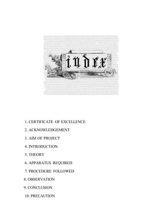 1. CERTIFICATE OF EXCELLENCE
2. ACKNOWLEDGEMENT
3. AIM OF PROJECT
4. INTRODUCTION
5. THEORY
6. APPARATUS REQUIRED
7. PROCEDURE FOLLOWED
8. OBSERVATION
9. CONCLUSION
10. PRECAUTION
 