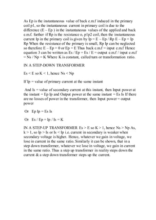 As Ep is the instantaneous value of back e.m.f induced in the primary
coil p1, so the instantaneous current in primary coil is due to the
difference (E – Ep ) in the instantaneous values of the applied and back
e.m.f. further if Rp is the resistance o, p1p2 coil, then the instantaneous
current Ip in the primary coil is given by Ip = E – Ep / Rp E – Ep = Ip
Rp When the resistance of the primary is small, Rp Ip can be neglected
so therefore E – Ep = 0 or Ep = E Thus back e.m.f = input e.m.f Hence
equation 3 can be written as Es / Ep = Es / E = output e.m.f / input e.m.f
= Ns / Np = K Where K is constant, called turn or transformation ratio.
IN A STEP-DOWN TRANSFORMER
Es < E so K < 1, hence Ns < Np
If Ip = value of primary current at the same instant
And Is = value of secondary current at this instant, then Input power at
the instant = Ep Ip and Output power at the same instant = Es Is If there
are no losses of power in the transformer, then Input power = output
power
Or Ep Ip = Es Is
Or Es / Ep = Ip / Is = K
IN A STEP-UP TRANSFORMER Es > E so K > 1, hence Ns > Np As,
k > 1, so Ip > Is or Is < Ip i.e. current in secondary is weaker when
secondary voltage is higher. Hence, whatever we gain in voltage, we
lose in current in the same ratio. Similarly it can be shown, that in a
step down transformer, whatever we lose in voltage, we gain in current
in the same ratio. Thus a step up transformer in reality steps down the
current & a step down transformer steps up the current.
 