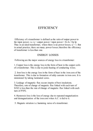 EFFICIENCY
Efficiency of a transformer is defined as the ratio of output power to
the input power. i.e. η = output power / input power = Es Is / Ep Ip
Thus in an ideal transformer, where there is no power losses, η = 1. But
in actual practice, there are many power losses; therefore the efficiency
of transformer is less than one.
ENERGY LOSSES
Following are the major sources of energy loss in a transformer:
1. Copper loss is the energy loss in the form of heat in the copper coils
of a transformer. This is due to joule heating of conducting wires.
2. Iron loss is the energy loss in the form of heat in the iron core of the
transformer. This is due to formation of eddy currents in iron core. It is
minimized by taking laminated cores.
3. Leakage of magnetic flux occurs inspite of best insulations.
Therefore, rate of change of magnetic flux linked with each turn of
S1S2 is less than the rate of change of magnetic flux linked with each
turn of P1P2.
4. Hysteresis loss is the loss of energy due to repeated magnetization
and demagnetization of the iron core when A.C. is fed to it.
5. Magneto striation i.e. humming noise of a transformer.
 