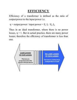 EFFICIENCY
Efficiency of a transformer is defined as the ratio of
outputpower to the input power i.e.
η = outputpower / input power = Es Is / Ep Ip
Thus in an ideal transformer, where there is no power
losses, η = 1. But in actual practice, there are many power
losses; therefore the efficiency of transformer is less than
one.
 
